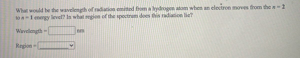 What would be the wavelength of radiation emitted from a hydrogen atom when an electron moves from the n=2
to n=1 energy level? In what region of the spectrum does this radiation lie?
Wavelength
nm
Region
