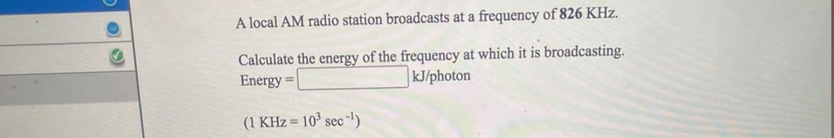 A local AM radio station broadcasts at a frequency of 826 KHz.
Calculate the energy of the frequency at which it is broadcasting.
Energy =
|kJ/photon
(1 KHz = 10³ sec -)
