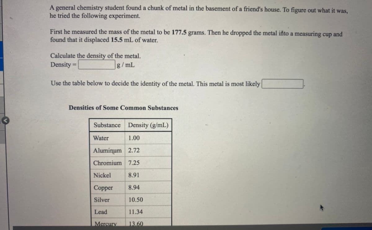 A general chemistry student found a chunk of metal in the basement of a friend's house. To figure out what it was,
he tried the following experiment.
First he measured the mass of the metal to be 177.5 grams. Then he dropped the metal iñto a measuring cup and
found that it displaced 15.5 mL of water.
Calculate the density of the metal.
Density =
g/mL
Use the table below to decide the identity of the metal. This metal is most likely
Densities of Some Common Substances
Substance Density (g/mL)
Water
1.00
Aluminum 2.72
Chromium 7.25
Nickel
8.91
Copper
8.94
Silver
10.50
Lead
11.34
Mercury
13.60

