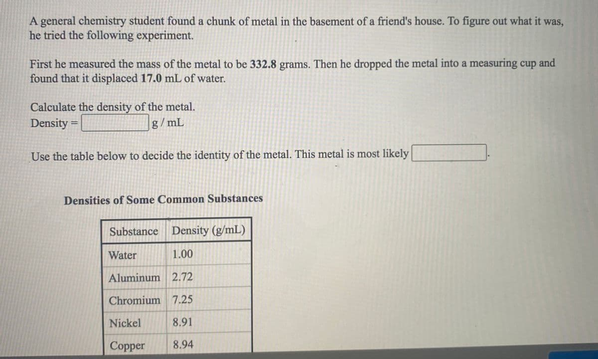 A general chemistry student found a chunk of metal in the basement of a friend's house. To figure out what it was,
he tried the following experiment.
First he measured the mass of the metal to be 332.8 grams. Then he dropped the metal into a measuring cup and
found that it displaced 17.0 mL of water.
Calculate the density of the metal.
Density
g/mL
Use the table below to decide the identity of the metal. This metal is most likely
Densities of Some Common Substances
Substance Density (g/mL)
Water
1.00
Aluminum 2.72
Chromium 7.25
Nickel
8.91
Copper
8.94
