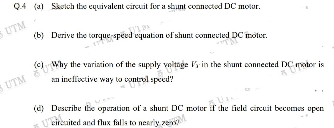 Q.4 (a) Sketch the equivalent circuit for a shunt connected DC motor.
S UTM
UIM
(b) Derive the torque-speed equation of shunt connected DC motor.
an ineffective way to control speed?
C motor is
(d) Describe the operation of a shunt DC motor if the field circuit becomes open
T'circuited and flux falls to nearly zero?
