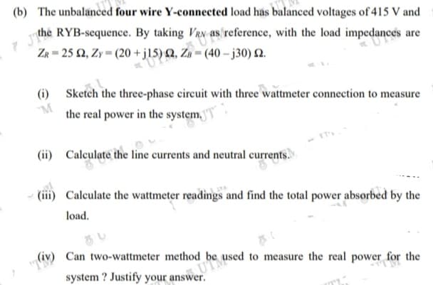 (b) The unbalanced four wire Y-connected load has balanced voltages of 415 V and
the RYB-sequence. By taking VRN as reference, with the load impedances are
ZR = 25 2, Zy = (20 +j15) Q, Zg = (40 – j30) 2.
(i) Sketch the three-phase circuit with three wattmeter connection to measure
M
the real power in the system,
(ii) Calculate the line currents and neutral currents.
(iii) Calculate the wattmeter readings and find the total power absorbed by the
load.
"T
(iv) Can two-wattmeter method be used to measure the real power for the
system ? Justify your answer.
