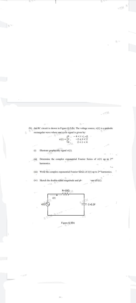 UTM 5
- TTM
(b) An RC circuit is shown in Figure Q.3 (b). The voltage source, v(t) is a periodic
rectangular wave where one cycle signal is given by:
-4<t<-2
v(t) =2.
lo.
-2<t<2
2<t<4
(i)
Illustrate graphically signal v(t).
(ii) Determine the complex exponential Fourier Series of v(t) up to 2d
harmonies.
(iii) Write the complex exponential Fourier Series of i(t) up to 2 harmonics.
(iv) Sketch the double-sided magnitude and ph-
um of i(t).
R=100
i(1)
v(t)O
FC-0.2F
5 UT
Figure Q.3(b)
