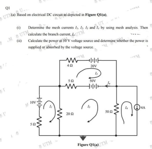 QI
U.
UTM@) Based on electrical DC circuit as depicted in Figure QI(a),
(1)
UT
Determine the mesh currents I, Iz I3 and lz by using mesh analysis. Then
M UTM
(i) Calculate the power at 50 V voltage source and determine whether the power is
calculate the branch current, LU
supplied or absorbed by the voltage source.
20V
SoV
10V
I 04A
20 2
50 2
50
& UTM
Figure QI(a)TM
