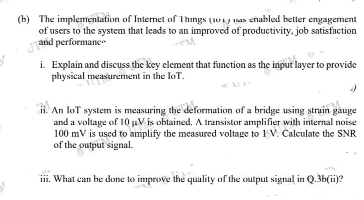 (b) The implementation of Internet of Things (101) uas eñabled better engagement
of users to the system that leads to an improved of productivity, job satisfaction
and performanc-
i. Explain and discuss the key element that function as the input layer to provide
physical measurement in the IoT.
ii. An IoT system is measuring the deformation of a bridge using strain gauge
and a voltage of 10 µV is obtained. A transistor amplifier with internal noise
100 mV is used to amplify the measured voltage to 1 V. Calculate the SNR
of the output signal.
iii. What can be done to improve the quality of the output signal in Q.3b(ii)?
