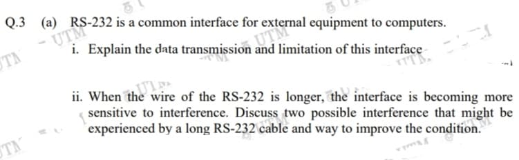 Q.3
(a) RS-232 is a common interface for external equipment to computers.
UTM
i. Explain the data transmission and limitation of this interface
ii. When the wire of the RS-232 is longer, the interface is becoming more
sensitive to interference. Discuss two possible interference that might be
experienced by a long RS-232 cable and way to improve the condition.
TM
