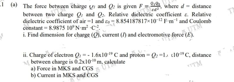 (a) The force between charge Qi and Q2 is given F =
ea where d = distance
between two charge Q1 and Q2. Relative dielectric coefficient ɛ. Relative
dielectric coefficient of air =1 and ɛ0 = 8.854187817×10-12 F-m¯l and Coulomb
edz
constant = 8.9875 10° N·m² ·C2.
TA
i. Find dimension for charge (Q), current (I) and electromotive force (E).
UTM
.
ii. Charge of electron Q1 = - 1.6x10-19 C and proton = Q2 =1. «10-19 C, distance
M between charge is 0.2x10-10 m, calculate
a) Force in MKS and CGS
b) Current in MKS and CGS
TTM

