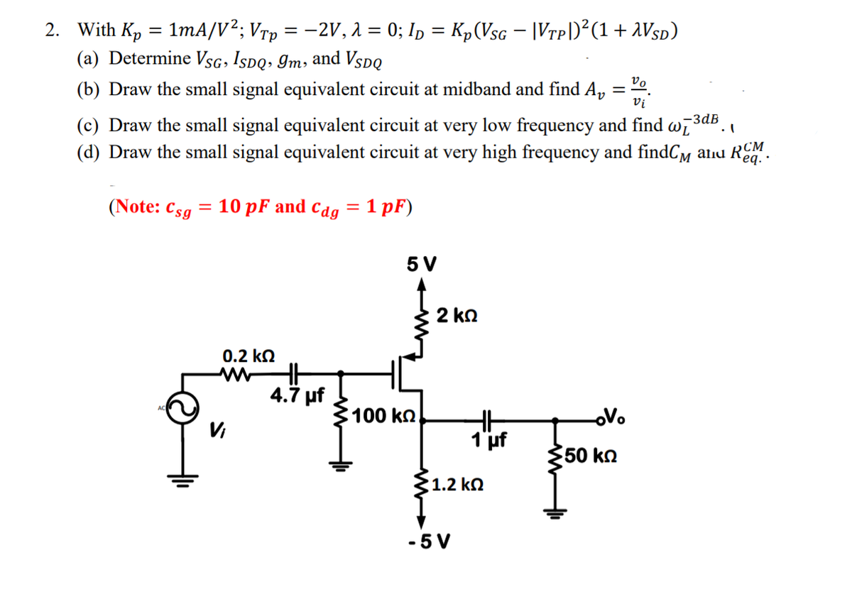 2. With Kp = 1mA/V²; Vrp = -2V, 1 = 0; Ip = Kp(Vsc – |Vrp)²(1+ 2VSD)
(a) Determine VsG, Ispq, Im, and VspQ
%3|
(b) Draw the small signal equivalent circuit at midband and find A,
Vi
-Зав
(c) Draw the small signal equivalent circuit at very low frequency and find wi
(d) Draw the small signal equivalent circuit at very high frequency and findCm
aliu RCM
eq. ·
(Note: Csg
10 pF and cdg
= 1 pF)
5 V
2 ko
0.2 ko
4.7 uf
100 kn.
oVo
Vi
1'uf
50 kn
1.2 kN
-5 V

