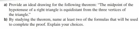 a) Provide an ideal drawing for the following theorem: "The midpoint of the
hypotenuse of a right triangle is equidistant from the three vertices of
the triangle."
b) By studying the theorem, name at least two of the formulas that will be used
to complete the proof. Explain your choices.
