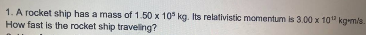 1. A rocket ship has a mass of 1.50 x 105 kg. Its relativistic momentum is 3.00 x 1012 kg•m/s.
How fast is the rocket ship traveling?
