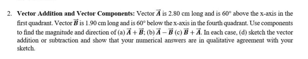 2. Vector Addition and Vector Components: Vector A is 2.80 cm long and is 60° above the x-axis in the
first quadrant. Vector B is 1.90 cm long and is 60° below the x-axis in the fourth quadrant. Use components
to find the magnitude and direction of (a) Ā + B; (b) Ā -B (c) B+ A. In each case, (d) sketch the vector
addition or subtraction and show that your numerical answers are in qualitative agreement with your
sketch.
