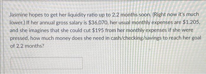Jasmine hopes to get her liquidity ratio up to 2.2 months soon. (Right now it's much
lower.) If her annual gross salary is $36,070, her usual monthly expenses are $1,205,
and she imagines that she could cut $195 from her monthly expenses if she were
pressed, how much money does she need in cash/checking/savings to reach her goal
of 2.2 months?