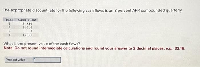 The appropriate discount rate for the following cash flows is an 8 percent APR compounded quarterly.
Year Cash Flow
1
2
3
$930
1,010
0
1,600
What is the present value of the cash flows?
Note: Do not round intermediate calculations and round your answer to 2 decimal places, e.g., 32.16.
Present value