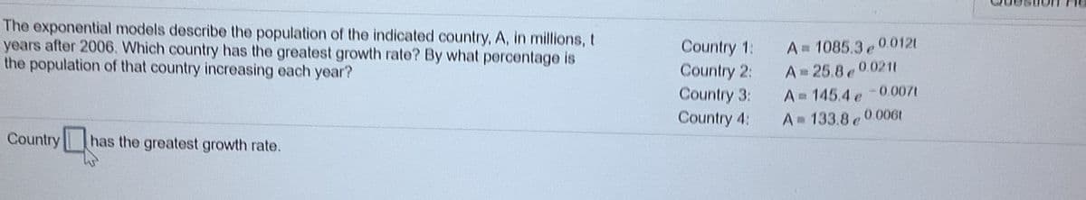 The exponential models describe the population of the indicated country, A, in millions, t
years after 2006. Which country has the greatest growth rate? By what percentage is
the population of that country increasing each year?
A= 1085.3 0.0121
A 25.8e0.0211
A 145.4 e-0.007t
A 133.8 e0006t
Country 1:
Country 2:
Country 3:
Country 4:
Country
has the greatest growth rate.
