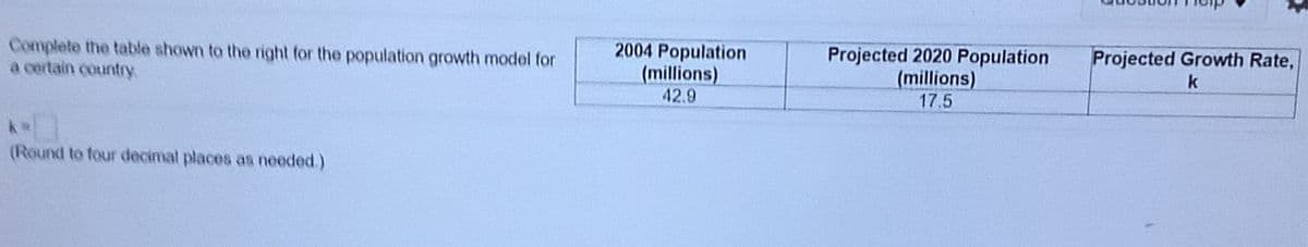 Complete the table shown to the right for the population growth model for
a certain country
2004 Population
(millions)
Projected 2020 Population
(millions)
Projected Growth Rate,
k
42.9
17.5
(Round to four decimal places as needed.)
