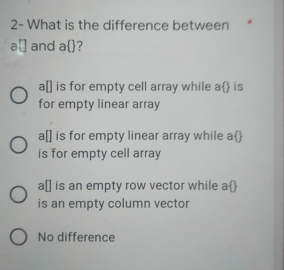 2- What is the difference between
al] and a{}?
O
a[] is for empty cell array while at is
for empty linear array
a[] is for empty linear array while at
is for empty cell array
a[] is an empty row vector while at
is an empty column vector
O
O
O No difference