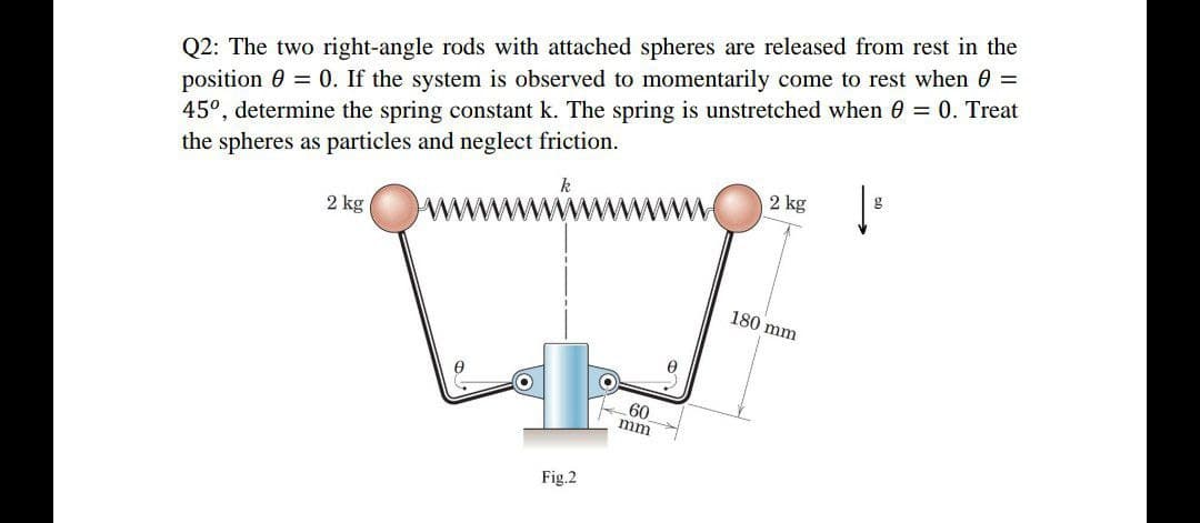 Q2: The two right-angle rods with attached spheres are released from rest in the
position = 0. If the system is observed to momentarily come to rest when 0 =
45°, determine the spring constant k. The spring is unstretched when 0 = 0. Treat
the spheres as particles and neglect friction.
k
2 kg
g
2 kg
180 mm
0
Fig.2
60
mm