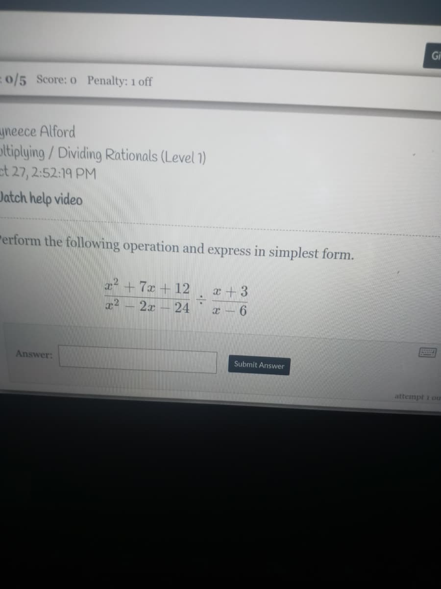 Gi
0/5 Score: o Penalty: 1 off
yneece Alford
ltiplying/Dividing Rationals (Level 1)
et 27, 2:52:19 PM
Jatch help video
rerform the following operation and express in simplest form.
a +7x + 12
x + 3
x2
2x
24
x - 6
Answer:
Submit Answer
attempt i ou

