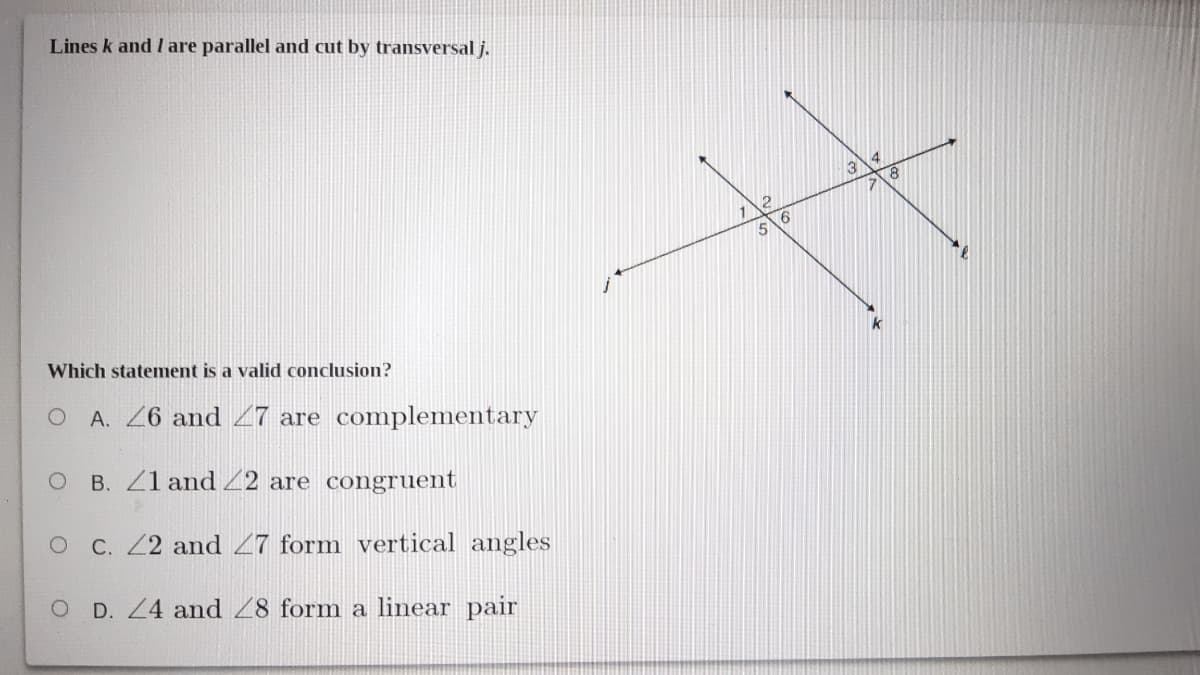 Lines k and I are parallel and cut by transversal j.
3
5
k
Which statement is a valid conclusion?
O A. 26 and 27 are complementary
B. Z1 and Z2 are congruent
OC. Z2 and 27 form vertical angles
D. Z4 and 28 form a linear pair
