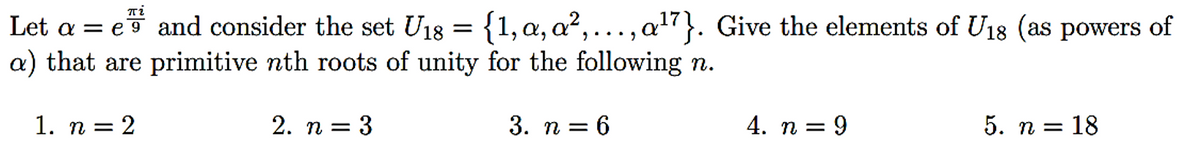 : {1, α, α²,...,
=
Let ae
and consider the set U18
a) that are primitive nth roots of unity for the following n.
1. n = 2
2. n =
= 3
3. n = 6
πί
a¹7}. Give the elements of U18 (as powers of
4. n = 9
5. n = 18