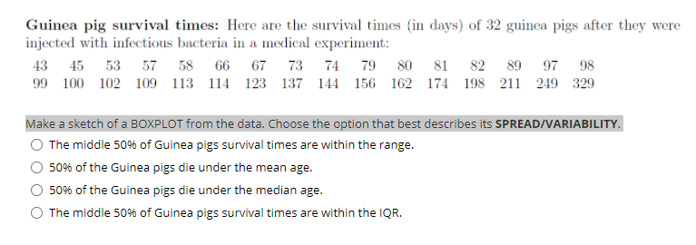 Guinea pig survival times: Here are the survival times (in days) of 32 guinea pigs after they were
injected with infectious bacteria in a medical experiment:
43
45 53 57 58 66 67 73
74
79
80
81
82 89 97
98
99 100 102 109 113 114 123 137 144 156 162 174 198 211 249 329
Make a sketch of a BOXPLOT from the data. Choose the option that best describes its SPREAD/VARIABILITY.
The middle 50% of Guinea pigs survival times are within the range.
50% of the Guinea pigs die under the mean age.
50% of the Guinea pigs die under the median age.
O The middle 50% of Guinea pigs survival times are within the IQR.

