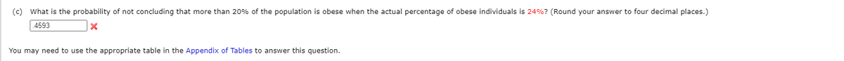 (c) What is the probability of not concluding that more than 20% of the population is obese when the actual percentage of obese individuals is 24%? (Round your answer to four decimal places.)
4593
You may need to use the appropriate table in the Appendix of Tables to answer this question.
