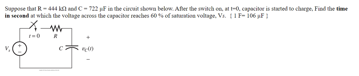 Suppose that R = 444 k2 and C = 722 uF in the circuit shown below. After the switch on, at t=0, capacitor is started to charge, Find the time
in second at which the voltage across the capacitor reaches 60 % of saturation voltage, Vs. {1 F= 106 µF }
t = 0
R
+
vc(t)
