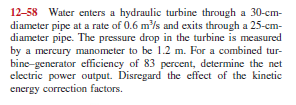 12-58 Water enters a hydraulic turbine through a 30-cm-
diameter pipe at a rate of 0.6 m/s and exits through a 25-cm-
diameter pipe. The pressure drop in the turbine is measured
by a mercury manometer to be 1.2 m. For a combined tur-
bine-generator efficiency of 83 percent, determine the net
electric power output. Disregard the effect of the kinetic
energy correction factors.
