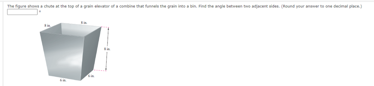 The figure shows a chute at the top of a grain elevator of a combine that funnels the grain into a bin. Find the angle between two adjacent sides. (Round your answer to one decimal place.)
8 in.
8 in
8 in.
6 in.
6 in.
