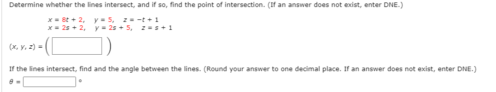 Determine whether the lines intersect, and if so, find the point of intersection. (If an answer does not exist, enter DNE.)
x = 8t + 2,
x = 2s + 2,
y = 5,
y = 2s + 5,
z = -t + 1
z = s + 1
(х, у, 2) %3D
If the lines intersect, find and the angle between the lines. (Round your answer to one decimal place. If an answer does not exist, enter DNE.)
