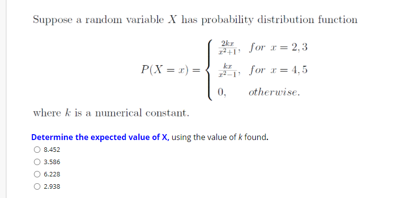 Suppose a random variable X has probability distribution function
2kr
for x = 2,3
kr
P(X = x) =
for x = 4,5
0,
otherwise.
where k is a numerical constant.
Determine the expected value of X, using the value of k found.
8.452
3.586
6.228
O 2.938
