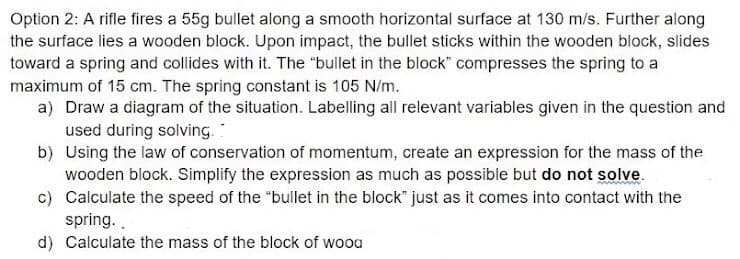Option 2: A rifle fires a 55g bullet along a smooth horizontal surface at 130 m/s. Further along
the surface lies a wooden block. Upon impact, the bullet sticks within the wooden block, slides
toward a spring and collides with it. The "bullet in the block" compresses the spring to a
maximum of 15 cm. The spring constant is 105 N/m.
a) Draw a diagram of the situation. Labelling all relevant variables given in the question and
used during solving.
b) Using the law of conservation of momentum, create an expression for the mass of the
wooden block. Simplify the expression as much as possible but do not solve.
c) Calculate the speed of the "bullet in the block" just as it comes into contact with the
spring. .
d) Calculate the mass of the block of wooa
