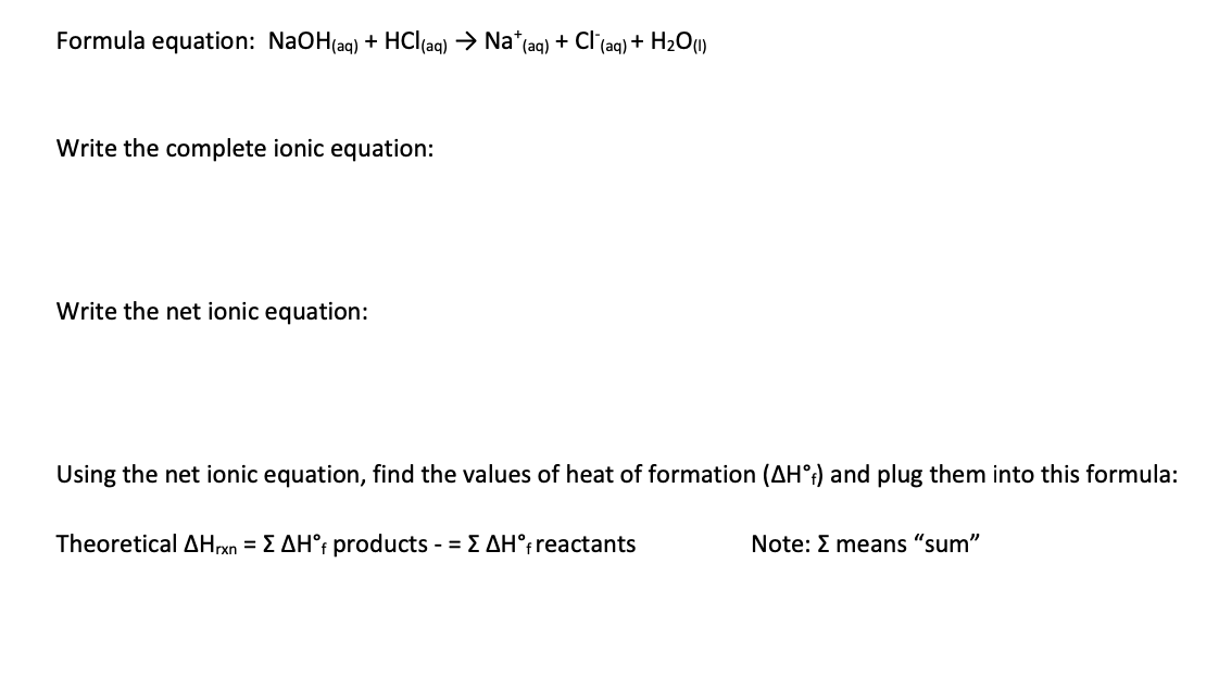 Formula equation: NaOH(ag) + HCl(aq) → Na*(aq) + Cl (aq) + H2O(1)
Write the complete ionic equation:
Write the net ionic equation:
Using the net ionic equation, find the values of heat of formation (AH°;) and plug them into this formula:
Theoretical AHrxn = E AH°f products - = E AH°freactants
Note: E means "sum"
