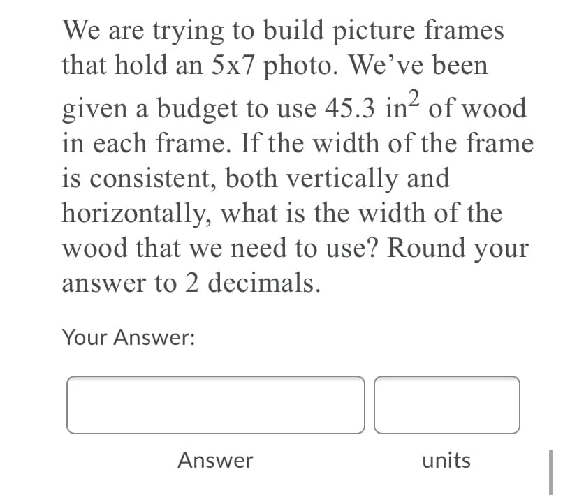 We are trying to build picture frames
that hold an 5x7 photo. We've been
given a budget to use 45.3 in² of wood
in each frame. If the width of the frame
is consistent, both vertically and
horizontally, what is the width of the
wood that we need to use? Round your
answer to 2 decimals.
Your Answer:
Answer
units
