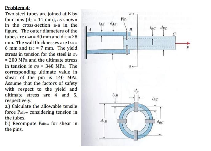 Problem 4:
Two steel tubes are joined at B by
four pins (dp = 11 mm), as shown
in the cross-section a-a in the
figure. The outer diameters of the
Pin
tubes are daB = 40 mm and dec = 28
mm. The wall thicknesses are taB =
6 mm and tBc = 7 mm. The yield
stress in tension for the steel is oy
= 200 MPa and the ultimate stress
in tension is ou = 340 MPa. The
corresponding ultimate value in
shear of the pin is 140 MPa.
Assume that the factors of safety
with respect to the yield and
ultimate stress are 4 and 5,
respectively.
a.) Calculate the allowable tensile
force Pallow Considering tension in
dp
TAB
1вс
the tubes.
dAB
dpc
b.) Recompute Pallow for shear in
the pins.
