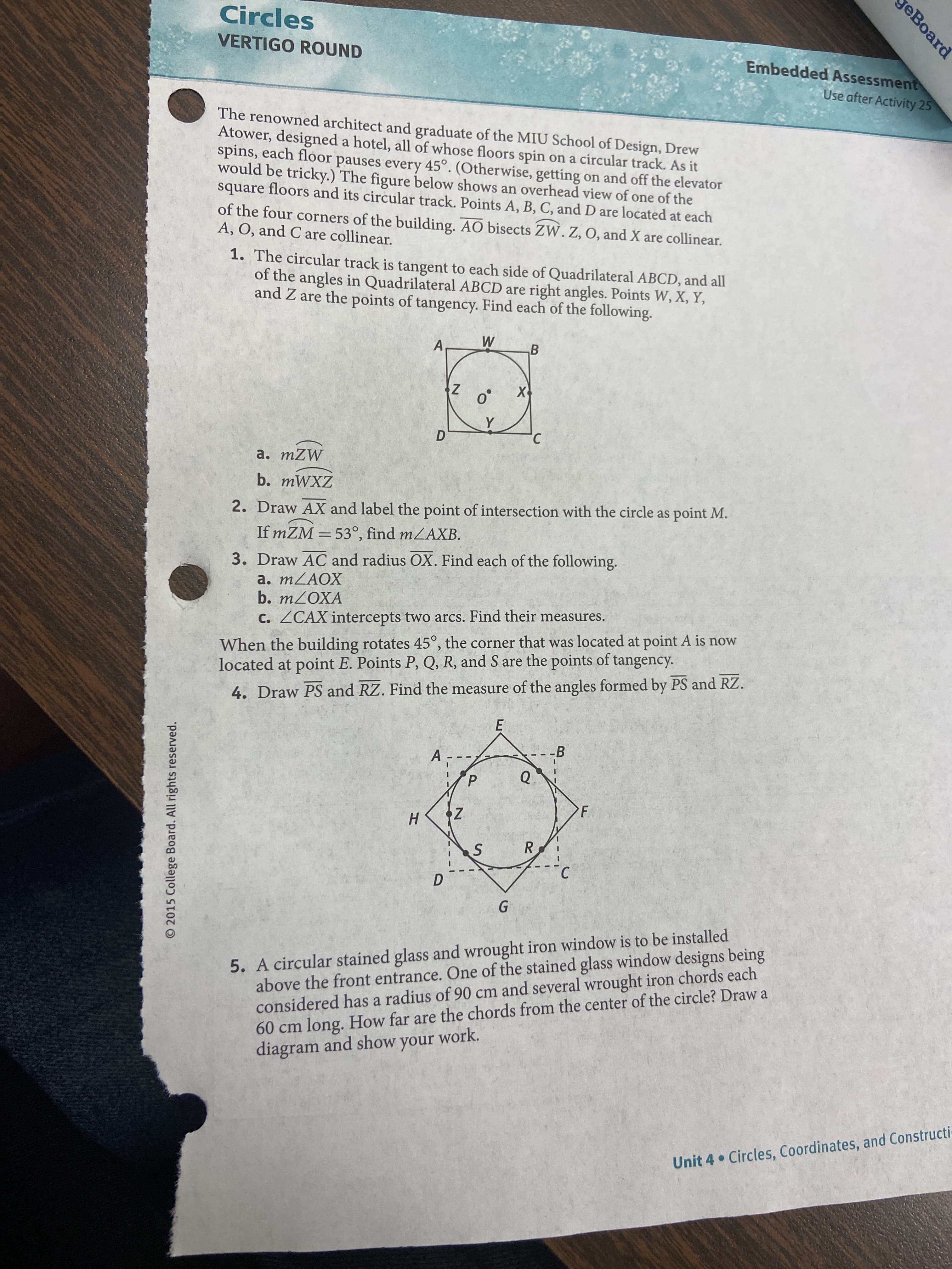 eBoard
R.
O 2015 College Board. All rights reserved.
Circles
VERTIGO ROUND
Embedded Assessment
Use after Activity 25
The renowned architect and graduate of the MIU School of Design, Drew
Atower, designed a hotel, all of whose floors spin on a circular track. As it
spins, each floor pauses every 45°. (Otherwise, getting on and off the elevator
would be tricky.) The figure below shows an overhead view of one of the
square floors and its circular track. Points A, B, C, and D are located at each
of the four corners of the building. AO bisects ZW. Z, O, and X are collinear.
A, O, and C are collinear.
1. The circular track is tangent to each side of Quadrilateral ABCD, and all
of the angles in Quadrilateral ABCD are right angles. Points W, X, Y,
and Z are the points of tangency. Find each of the following.
A
B.
a. mZW
b. mWXZ
2. Draw AX and label the point of intersection with the circle as point M.
If mZM = 53°, find mZAXB.
%3D
3. Draw AC and radius OX. Find each of the following.
b. MZOXA
C. ZCAX intercepts two arcs. Find their measures.
When the building rotates 45°, the corner that was located at point A is now
located at point E. Points P, Q, R, and S are the points of tangency.
4. Draw PS and RZ. Find the measure of the angles formed by PS and RZ.
E.
--В
A.
Q.
F.
H.
5. A circular stained glass and wrought iron window is to be installed
above the front entrance. One of the stained glass window designs being
considered has a radius of 90 cm and several wrought iron chords each
60 cm long. How far are the chords from the center of the circle? Draw a
diagram and show your work.
Unit 4 Circles, Coordinates, and Constructi
