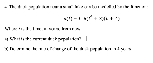 4. The duck population near a small lake can be modelled by the function:
d(t) = 0.5(t² + 8) (t + 4)
Where t is the time, in years, from now.
a) What is the current duck population? |
b) Determine the rate of change of the duck population in 4 years.