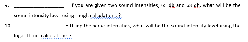 = If you are given two sound intensities, 65 db and 68 db, what will be the
sound intensity level using rough calculations ?
10.
= Using the same intensities, what will be the sound intensity level using the
logarithmic calculations ?
9.
