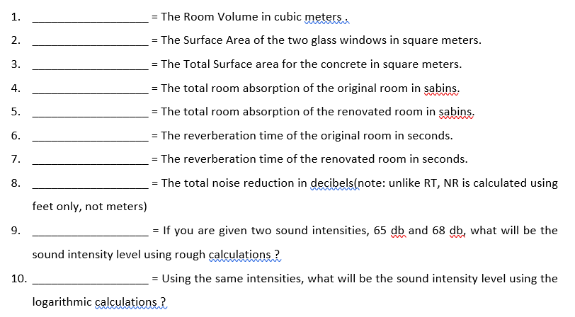 1.
The Room Volume in cubic meters.
2.
= The Surface Area of the two glass windows in square meters.
3.
= The Total Surface area for the concrete in square meters.
4.
The total room absorption of the original room in sabins.
5.
= The total room absorption of the renovated room in sabins.
6.
= The reverberation time of the original room in seconds.
7.
= The reverberation time of the renovated room in seconds.
8.
The total noise reduction in decibels(note: unlike RT, NR is calculated using
feet only, not meters)
9.
= If you are given two sound intensities, 65 db and 68 db, what will be the
sound intensity level using rough calculations ?
10.
= Using the same intensities, what will be the sound intensity level using the
logarithmic calculations ?
