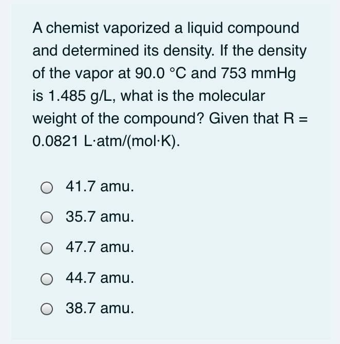 A chemist vaporized a liquid compound
and determined its density. If the density
of the vapor at 90.0 °C and 753 mmHg
is 1.485 g/L, what is the molecular
weight of the compound? Given that R =
0.0821 L-atm/(mol·K).
41.7 amu.
O 35.7 amu.
47.7 amu.
44.7 amu.
38.7 amu.
