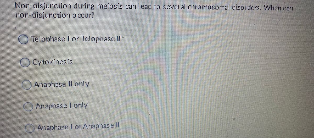 Non-disjunction during melosis can lead to several chromosomal disorders. When can
non-disjunction occur?
Telophase lor Telophase II
Cytokinesis
)Anaphase I only
Anaphase lonly
)Anaphase I orAnaphasell
