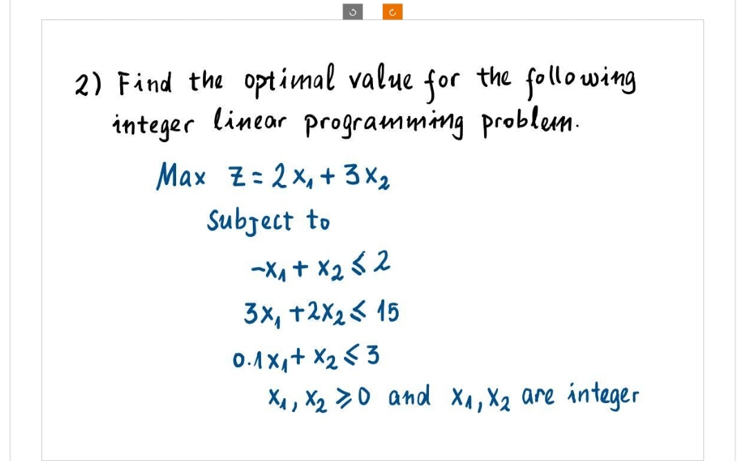 3
c
2) Find the optimal value for the following
integer linear programming problem.
Max Z= 2x₁ + 3 x ₂
Subject to
-X₁+x252
3x, +2x₂ 15
0.1x1+x₂3
X₁, X₂0 and X₁, X₂ are integer