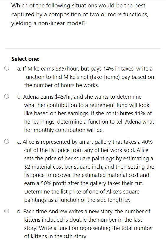Which of the following situations would be the best
captured by a composition of two or more functions,
yielding a non-linear model?
Select one:
O a. If Mike earns $35/hour, but pays 14% in taxes, write a
function to find Mike's net (take-home) pay based on
the number of hours he works.
b. Adena earns $45/hr, and she wants to determine
what her contribution to a retirement fund will look
like based on her earnings. If she contributes 11% of
her earnings, determine a function to tell Adena what
her monthly contribution will be.
O C. Alice is represented by an art gallery that takes a 40%
cut of the list price from any of her work sold. Alice
sets the price of her square paintings by estimating a
$2 material cost per square inch, and then setting the
list price to recover the estimated material cost and
earn a 50% profit after the gallery takes their cut.
Determine the list price of one of Alice's square
paintings as a function of the side length æ.
d. Each time Andrew writes a new story, the number of
kittens included is double the number in the last
story. Write a function representing the total number
of kittens in the nth story.
