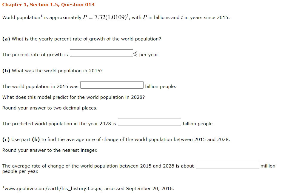 World population' is approximately P = 7.32(1.0109)', with P in billions and t in years since 2015.
(a) What is the yearly percent rate of growth of the world population?
The percent rate of growth is
% per year.
(b) What was the world population in 2015?
The world population in 2015 was
billion people.
What does this model predict for the world population in 2028?
Round your answer to two decimal places.
The predicted world population in the year 2028 is
billion people.
(c) Use part (b) to find the average rate of change of the world population between 2015 and 2028.
Round your answer to the nearest integer.
The average rate of change of the world population between 2015 and 2028 is about |
people per year.
million
