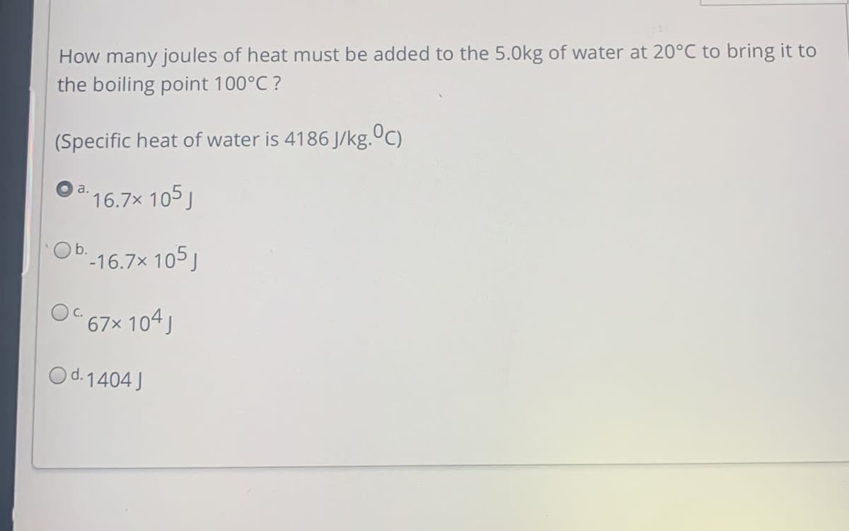 How many joules of heat must be added to the 5.0kg of water at 20°C to bring it to
the boiling point 100°C ?
(Specific heat of water is 4186 J/kg.ºC)
a.
16.7x 105J
'-16.7× 105J
O 67x 104J
Od.1404 J
