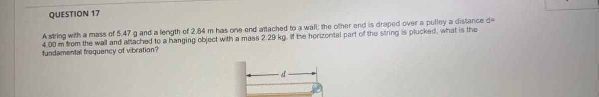 QUESTION 17
A string with a mass of 5.47 g and a length of 2.84 m has one end attached to a wall; the other end is draped over a pulley a distance d=
4.00 m from the wall and attached to a hanging object with a mass 2.29 kg. If the horizontal part of the string is plucked, what is the
fundamental frequency of vibration?
