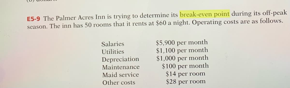 E5-9 The Palmer Acres Inn is trying to determine its break-even point during its off-peak
season. The inn has 50 rooms that it rents at $60 a night. Operating costs are as follows.
Salaries
Utilities
$5,900 per month
$1,100 per month
$1,000 per month
$100 per
month
Depreciation
Maintenance
Maid service
$14 per room
Other costs
$28 per room