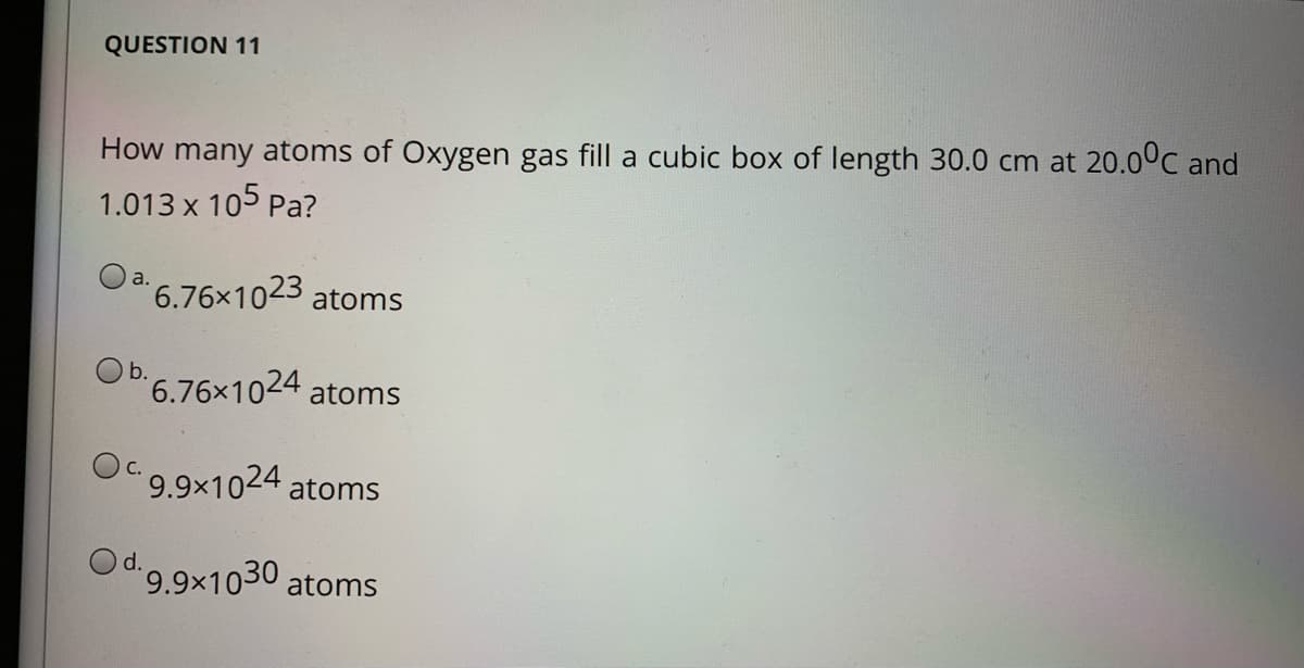 QUESTION 11
How many atoms of Oxygen gas fill a cubic box of length 30.0 cm at 20.0°C and
1.013 x 105 Pa?
a.
6.76x1023
atoms
b.
6.76x1024 atoms
9.9×1024 atoms
Od.9.9x1030 atoms
