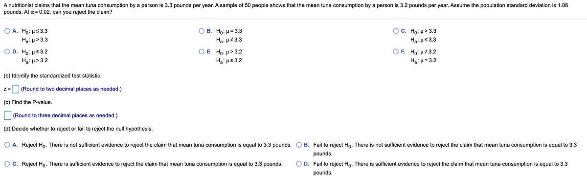 A nutritionist claims that the mean tuna consumption by a person is 3.3 pounds per year. A sample of 50 people shows that the mean tuna consumption by a person is 3.2 pounds per year. Assume the population standard deviation is 1.06
pounds. At a= 0.02, can you reject the claim?
B. H : μ= 3.3
Hai H#3.3
A. Ho: Hs3.3
C. Ho: µ> 3.3
Ha: µ> 3.3
Ha: us3.3
E. Ho: μ>3.2
O F. Ho: H#3.2
Hạ:µ= 3.2
D. Ho: µs3.2
Hạ: H> 3.2
Hạ: us3.2
(b) Identify the standardized test statistic.
(Round to two decimal places as needed.)
(c) Find the P-value.
(Round to three decimal places as needed.)
(d) Decide whether to reject or fail to reject the null hypothesis.
A. Reject Ho. There is not sufficient evidence to reject the claim that mean tuna consumption is equal to 3.3 pounds. O B. Fail to reject Ho. There is not sufficient evidence to reject the claim that mean tuna consumption is equal to 3.3
pounds.
O C. Reject Ho. There is sufficient evidence to reject the claim that mean tuna consumption is equal to 3.3 pounds.
O D. Fail to reject Ho. There is sufficient evidence to reject the claim that mean tuna consumption is equal to 3.3
pounds.
