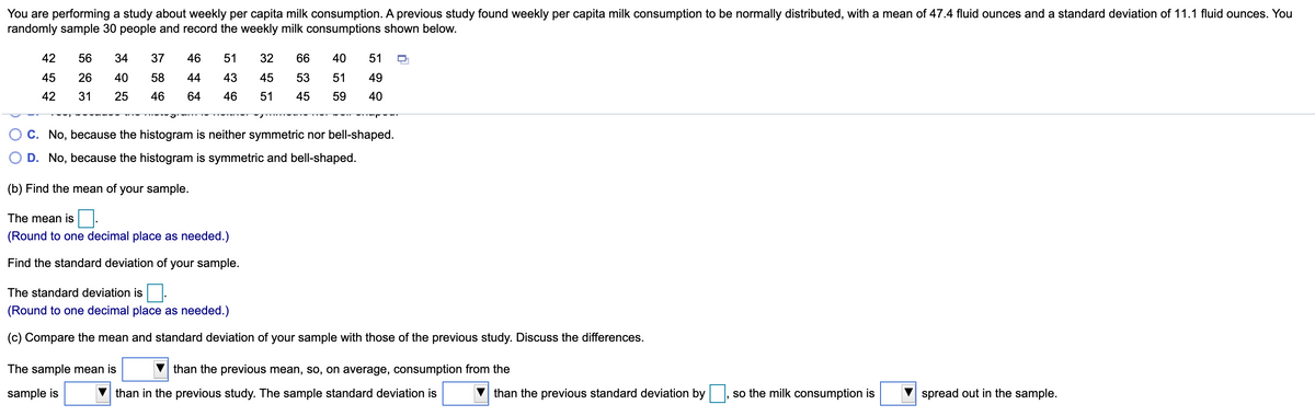 You are performing a study about weekly per capita milk consumption. A previous study found weekly per capita milk consumption to be normally distributed, with a mean of 47.4 fluid ounces and a standard deviation of 11.1 fluid ounces. You
randomly sample 30 people and record the weekly milk consumptions shown below.
42
56
34
37
46
51
32
66
40
51
45
26
40
58
44
43
45
53
51
49
42
31
25
46
64
46
51
45
59
40
C. No, because the histogram is neither symmetric nor bell-shaped.
D. No, because the histogram is symmetric and bell-shaped.
(b) Find the mean of your sample.
The mean is.
(Round to one decimal place as needed.)
Find the standard deviation of your sample.
The standard deviation is
(Round to one decimal place as needed.)
(c) Compare the mean and standard deviation of your sample with those of the previous study. Discuss the differences.
The sample mean is
than the previous mean, so, on average, consumption from the
sample is
than in the previous study. The sample standard deviation is
than the previous standard deviation by
so the milk consumption is
spread out in the sample.
